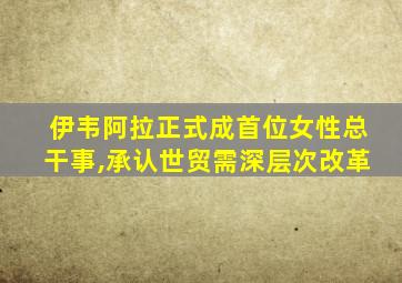 伊韦阿拉正式成首位女性总干事,承认世贸需深层次改革