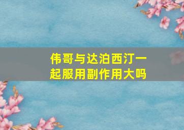 伟哥与达泊西汀一起服用副作用大吗