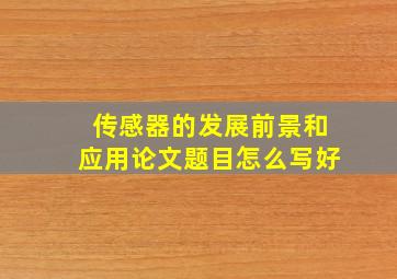 传感器的发展前景和应用论文题目怎么写好