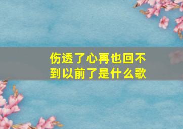 伤透了心再也回不到以前了是什么歌