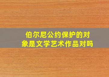 伯尔尼公约保护的对象是文学艺术作品对吗