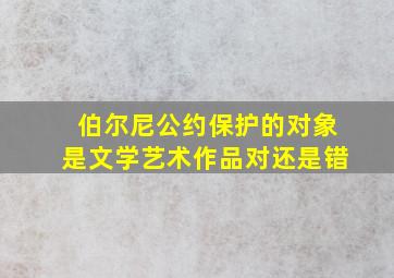 伯尔尼公约保护的对象是文学艺术作品对还是错