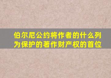 伯尔尼公约将作者的什么列为保护的著作财产权的首位