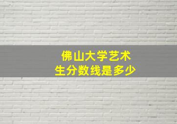 佛山大学艺术生分数线是多少