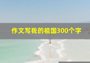 作文写我的祖国300个字