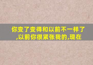 你变了变得和以前不一样了,以前你很紧张我的,现在