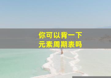 你可以背一下元素周期表吗