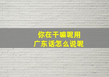 你在干嘛呢用广东话怎么说呢