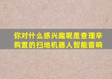 你对什么感兴趣呢是查理辛购置的扫地机器人智能音响