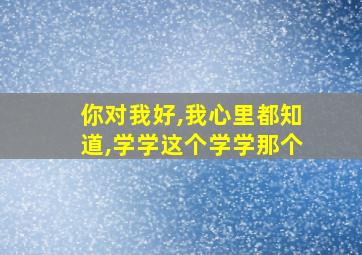 你对我好,我心里都知道,学学这个学学那个