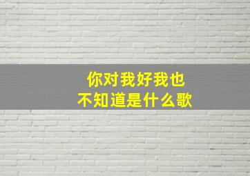 你对我好我也不知道是什么歌