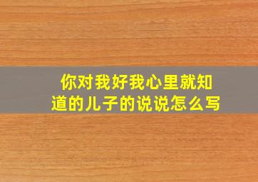 你对我好我心里就知道的儿子的说说怎么写