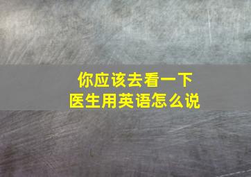 你应该去看一下医生用英语怎么说