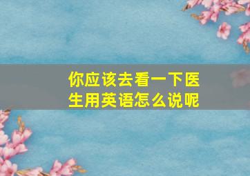 你应该去看一下医生用英语怎么说呢