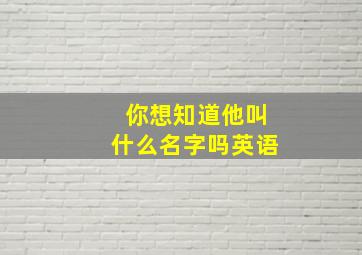 你想知道他叫什么名字吗英语