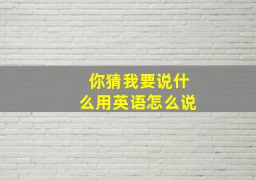 你猜我要说什么用英语怎么说