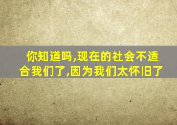 你知道吗,现在的社会不适合我们了,因为我们太怀旧了