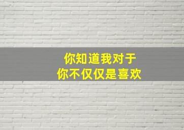 你知道我对于你不仅仅是喜欢