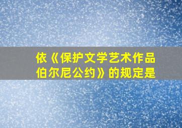 依《保护文学艺术作品伯尔尼公约》的规定是