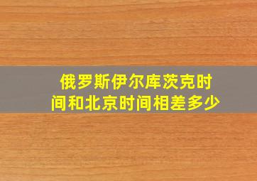 俄罗斯伊尔库茨克时间和北京时间相差多少