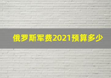 俄罗斯军费2021预算多少