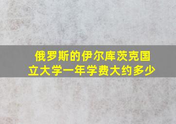 俄罗斯的伊尔库茨克国立大学一年学费大约多少