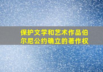 保护文学和艺术作品伯尔尼公约确立的著作权