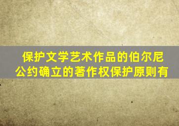 保护文学艺术作品的伯尔尼公约确立的著作权保护原则有