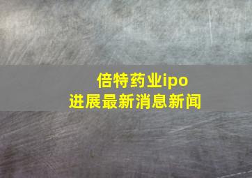 倍特药业ipo进展最新消息新闻