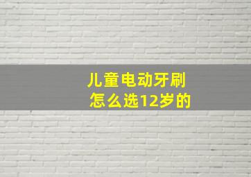 儿童电动牙刷怎么选12岁的