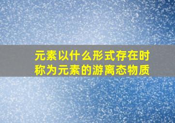 元素以什么形式存在时称为元素的游离态物质