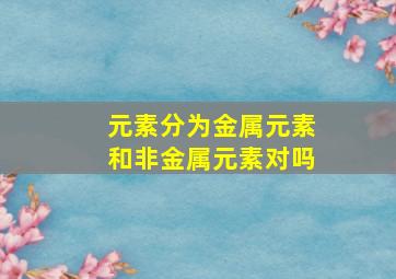 元素分为金属元素和非金属元素对吗