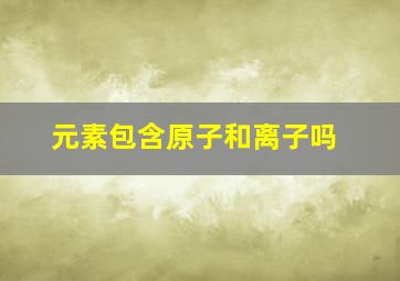 元素包含原子和离子吗