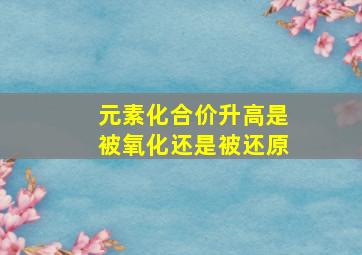 元素化合价升高是被氧化还是被还原