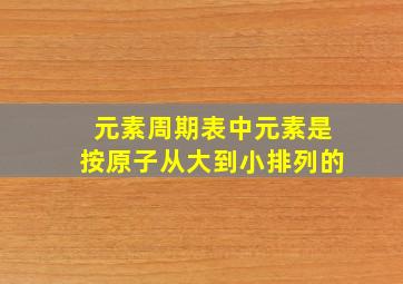 元素周期表中元素是按原子从大到小排列的