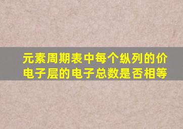 元素周期表中每个纵列的价电子层的电子总数是否相等