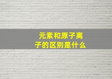 元素和原子离子的区别是什么