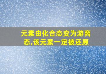 元素由化合态变为游离态,该元素一定被还原