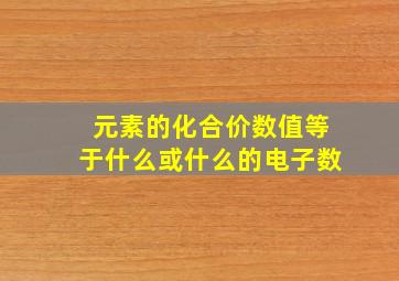 元素的化合价数值等于什么或什么的电子数