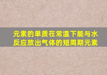 元素的单质在常温下能与水反应放出气体的短周期元素