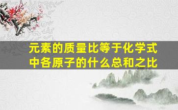 元素的质量比等于化学式中各原子的什么总和之比