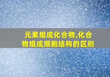 元素组成化合物,化合物组成细胞结构的区别