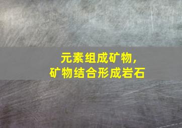 元素组成矿物,矿物结合形成岩石