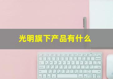 光明旗下产品有什么