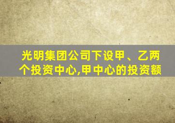 光明集团公司下设甲、乙两个投资中心,甲中心的投资额