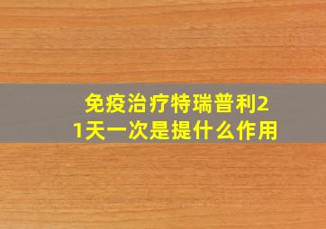 免疫治疗特瑞普利21天一次是提什么作用