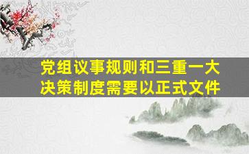 党组议事规则和三重一大决策制度需要以正式文件