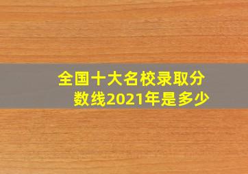 全国十大名校录取分数线2021年是多少