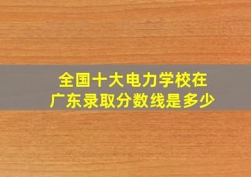 全国十大电力学校在广东录取分数线是多少