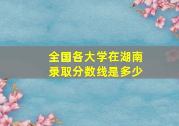 全国各大学在湖南录取分数线是多少